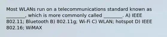 Most WLANs run on a telecommunications standard known as ________, which is more commonly called ________. A) IEEE 802.11; Bluetooth B) 802.11g; Wi-Fi C) WLAN; hotspot D) IEEE 802.16; WiMAX