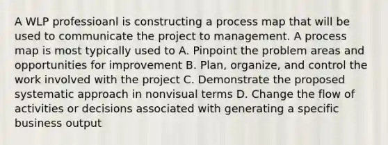 A WLP professioanl is constructing a process map that will be used to communicate the project to management. A process map is most typically used to A. Pinpoint the problem areas and opportunities for improvement B. Plan, organize, and control the work involved with the project C. Demonstrate the proposed systematic approach in nonvisual terms D. Change the flow of activities or decisions associated with generating a specific business output