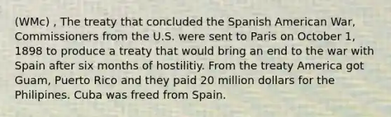 (WMc) , The treaty that concluded the Spanish American War, Commissioners from the U.S. were sent to Paris on October 1, 1898 to produce a treaty that would bring an end to the war with Spain after six months of hostilitiy. From the treaty America got Guam, Puerto Rico and they paid 20 million dollars for the Philipines. Cuba was freed from Spain.