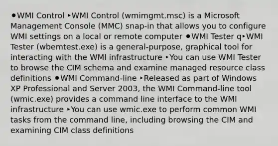 ⚫WMI Control ‣WMI Control (wmimgmt.msc) is a Microsoft Management Console (MMC) snap-in that allows you to configure WMI settings on a local or remote computer ⚫WMI Tester q‣WMI Tester (wbemtest.exe) is a general-purpose, graphical tool for interacting with the WMI infrastructure ‣You can use WMI Tester to browse the CIM schema and examine managed resource class definitions ⚫WMI Command-line ‣Released as part of Windows XP Professional and Server 2003, the WMI Command-line tool (wmic.exe) provides a command line interface to the WMI infrastructure ‣You can use wmic.exe to perform common WMI tasks from the command line, including browsing the CIM and examining CIM class definitions