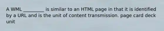 A WML _________ is similar to an HTML page in that it is identified by a URL and is the unit of content transmission. page card deck unit