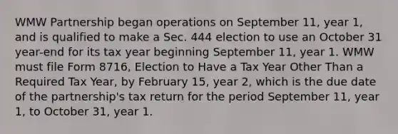 WMW Partnership began operations on September 11, year 1, and is qualified to make a Sec. 444 election to use an October 31 year-end for its tax year beginning September 11, year 1. WMW must file Form 8716, Election to Have a Tax Year Other Than a Required Tax Year, by February 15, year 2, which is the due date of the partnership's tax return for the period September 11, year 1, to October 31, year 1.