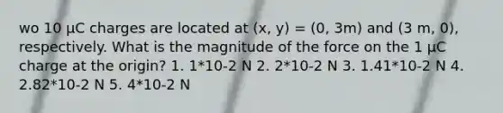 wo 10 μC charges are located at (x, y) = (0, 3m) and (3 m, 0), respectively. What is the magnitude of the force on the 1 μC charge at the origin? 1. 1*10-2 N 2. 2*10-2 N 3. 1.41*10-2 N 4. 2.82*10-2 N 5. 4*10-2 N