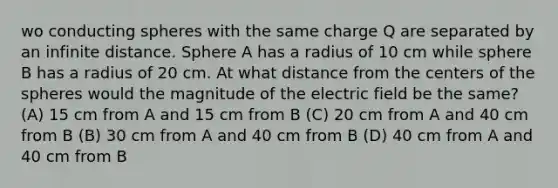 wo conducting spheres with the same charge Q are separated by an infinite distance. Sphere A has a radius of 10 cm while sphere B has a radius of 20 cm. At what distance from the centers of the spheres would the magnitude of the electric field be the same? (A) 15 cm from A and 15 cm from B (C) 20 cm from A and 40 cm from B (B) 30 cm from A and 40 cm from B (D) 40 cm from A and 40 cm from B