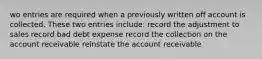 wo entries are required when a previously written off account is collected. These two entries include: record the adjustment to sales record bad debt expense record the collection on the account receivable reinstate the account receivable