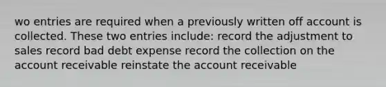 wo entries are required when a previously written off account is collected. These two entries include: record the adjustment to sales record bad debt expense record the collection on the account receivable reinstate the account receivable