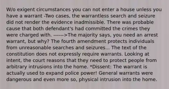 W/o exigent circumstances you can not enter a house unless you have a warrant -Two cases, the warrantless search and seizure did not render the evidence inadmissible. There was probable cause that both defendant's had committed the crimes they were charged with. ------>The majority says, you need an arrest warrant, but why? The fourth amendment protects individuals from unreasonable searches and seizures... The text of the constitution does not expressly require warrants. Looking at intent, the court reasons that they need to protect people from arbitrary intrusions into the home. *Dissent: The warrant is actually used to expand police power! General warrants were dangerous and even more so, physical intrusion into the home.