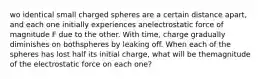 wo identical small charged spheres are a certain distance apart, and each one initially experiences anelectrostatic force of magnitude F due to the other. With time, charge gradually diminishes on bothspheres by leaking off. When each of the spheres has lost half its initial charge, what will be themagnitude of the electrostatic force on each one?