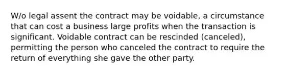 W/o legal assent the contract may be voidable, a circumstance that can cost a business large profits when the transaction is significant. Voidable contract can be rescinded (canceled), permitting the person who canceled the contract to require the return of everything she gave the other party.