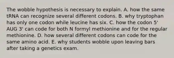 The wobble hypothesis is necessary to explain. A. how the same tRNA can recognize several different codons. B. why tryptophan has only one codon while leucine has six. C. how the codon 5' AUG 3' can code for both N formyl methionine and for the regular methionine. D. how several different codons can code for the same amino acid. E. why students wobble upon leaving bars after taking a genetics exam.