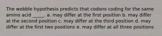 The wobble hypothesis predicts that codons coding for the same amino acid _____. a. may differ at the first position b. may differ at the second position c. may differ at the third position d. may differ at the first two positions e. may differ at all three positions