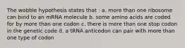 The wobble hypothesis states that : a. more than one ribosome can bind to an mRNA molecule b. some amino acids are coded for by more than one codon c. there is more than one stop codon in the genetic code d. a tRNA anticodon can pair with more than one type of codon