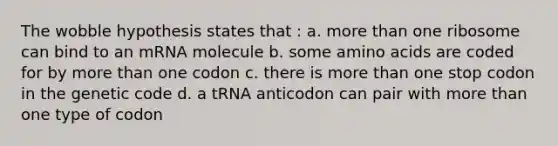 The wobble hypothesis states that : a. more than one ribosome can bind to an mRNA molecule b. some amino acids are coded for by more than one codon c. there is more than one stop codon in the genetic code d. a tRNA anticodon can pair with more than one type of codon