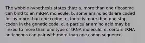 The wobble hypothesis states that: a. more than one ribosome can bind to an mRNA molecule. b. some amino acids are coded for by more than one codon. c. there is more than one stop codon in the genetic code. d. a particular amino acid may be linked to more than one type of tRNA molecule. e. certain tRNA anticodons can pair with more than one codon sequence.