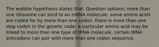 The wobble hypothesis states that: Question options: more than one ribosome can bind to an mRNA molecule. some amino acids are coded for by more than one codon. there is more than one stop codon in the genetic code. a particular amino acid may be linked to more than one type of tRNA molecule. certain tRNA anticodons can pair with more than one codon sequence.