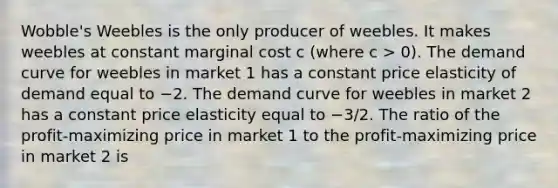 Wobble's Weebles is the only producer of weebles. It makes weebles at constant marginal cost c (where c > 0). The demand curve for weebles in market 1 has a constant price elasticity of demand equal to −2. The demand curve for weebles in market 2 has a constant price elasticity equal to −3/2. The ratio of the profit-maximizing price in market 1 to the profit-maximizing price in market 2 is