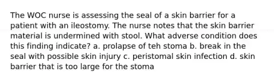 The WOC nurse is assessing the seal of a skin barrier for a patient with an ileostomy. The nurse notes that the skin barrier material is undermined with stool. What adverse condition does this finding indicate? a. prolapse of teh stoma b. break in the seal with possible skin injury c. peristomal skin infection d. skin barrier that is too large for the stoma