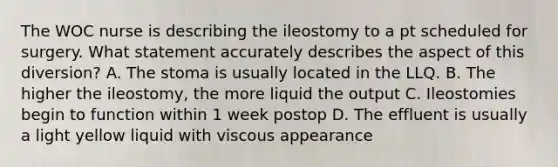 The WOC nurse is describing the ileostomy to a pt scheduled for surgery. What statement accurately describes the aspect of this diversion? A. The stoma is usually located in the LLQ. B. The higher the ileostomy, the more liquid the output C. Ileostomies begin to function within 1 week postop D. The effluent is usually a light yellow liquid with viscous appearance