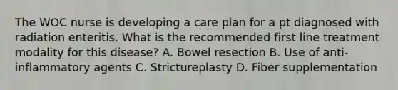 The WOC nurse is developing a care plan for a pt diagnosed with radiation enteritis. What is the recommended first line treatment modality for this disease? A. Bowel resection B. Use of anti-inflammatory agents C. Strictureplasty D. Fiber supplementation