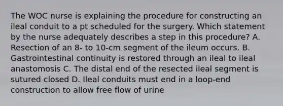 The WOC nurse is explaining the procedure for constructing an ileal conduit to a pt scheduled for the surgery. Which statement by the nurse adequately describes a step in this procedure? A. Resection of an 8- to 10-cm segment of the ileum occurs. B. Gastrointestinal continuity is restored through an ileal to ileal anastomosis C. The distal end of the resected ileal segment is sutured closed D. Ileal conduits must end in a loop-end construction to allow free flow of urine