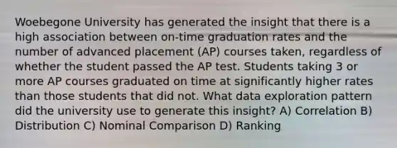 Woebegone University has generated the insight that there is a high association between on-time graduation rates and the number of advanced placement (AP) courses taken, regardless of whether the student passed the AP test. Students taking 3 or more AP courses graduated on time at significantly higher rates than those students that did not. What data exploration pattern did the university use to generate this insight? A) Correlation B) Distribution C) Nominal Comparison D) Ranking