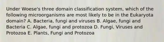 Under Woese's three domain classification system, which of the following microorganisms are most likely to be in the Eukaryota domain? A. Bacteria, fungi and viruses B. Algae, fungi and Bacteria C. Algae, fungi and protozoa D. Fungi, Viruses and Protozoa E. Plants, Fungi and Protozoa