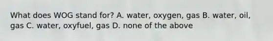 What does WOG stand for? A. water, oxygen, gas B. water, oil, gas C. water, oxyfuel, gas D. none of the above