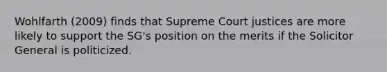 Wohlfarth (2009) finds that Supreme Court justices are more likely to support the SG's position on the merits if the Solicitor General is politicized.