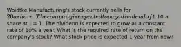 Woidtke Manufacturing's stock currently sells for 20 a share. The company is expected to pay a dividend of1.10 a share at t = 1. The dividend is expected to grow at a constant rate of 10% a year. What is the required rate of return on the company's stock? What stock price is expected 1 year from now?