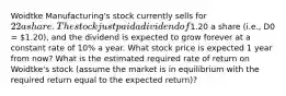 Woidtke Manufacturing's stock currently sells for 22 a share. The stock just paid a dividend of1.20 a share (i.e., D0 = 1.20), and the dividend is expected to grow forever at a constant rate of 10% a year. What stock price is expected 1 year from now? What is the estimated required rate of return on Woidtke's stock (assume the market is in equilibrium with the required return equal to the expected return)?