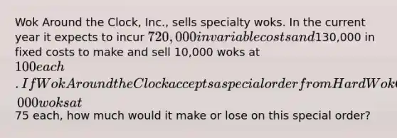 Wok Around the Clock, Inc., sells specialty woks. In the current year it expects to incur 720,000 in variable costs and130,000 in fixed costs to make and sell 10,000 woks at 100 each. If Wok Around the Clock accepts a special order from Hard Wok Cafe to purchase 1,000 woks at75 each, how much would it make or lose on this special order?