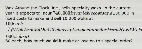 Wok Around the Clock, Inc., sells specialty woks. In the current year it expects to incur 740,000 in variable costs and130,000 in fixed costs to make and sell 10,000 woks at 100 each. If Wok Around the Clock accepts a special order from Hard Wok Cafe to purchase 1,000 woks at80 each, how much would it make or lose on this special order?