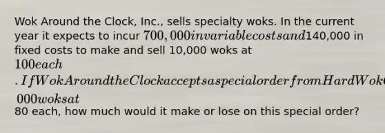 Wok Around the Clock, Inc., sells specialty woks. In the current year it expects to incur 700,000 in variable costs and140,000 in fixed costs to make and sell 10,000 woks at 100 each. If Wok Around the Clock accepts a special order from Hard Wok Cafe to purchase 1,000 woks at80 each, how much would it make or lose on this special order?