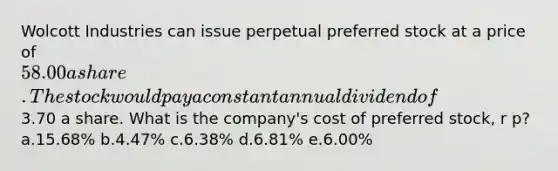 Wolcott Industries can issue perpetual preferred stock at a price of 58.00 a share. The stock would pay a constant annual dividend of3.70 a share. What is the company's cost of preferred stock, r p? a.15.68% b.4.47% c.6.38% d.6.81% e.6.00%