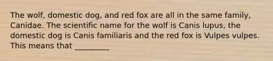 The wolf, domestic dog, and red fox are all in the same family, Canidae. The scientific name for the wolf is Canis lupus, the domestic dog is Canis familiaris and the red fox is Vulpes vulpes. This means that _________