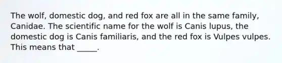 The wolf, domestic dog, and red fox are all in the same family, Canidae. The scientific name for the wolf is Canis lupus, the domestic dog is Canis familiaris, and the red fox is Vulpes vulpes. This means that _____.