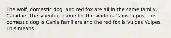 The wolf, domestic dog, and red fox are all in the same family, Canidae. The scientific name for the world is Canis Lupus, the domestic dog is Canis Familiars and the red fox is Vulpes Vulpes. This means