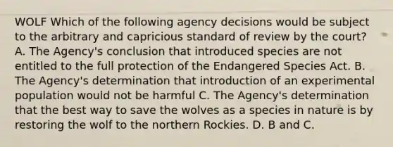 WOLF Which of the following agency decisions would be subject to the arbitrary and capricious standard of review by the court? A. The Agency's conclusion that introduced species are not entitled to the full protection of the Endangered Species Act. B. The Agency's determination that introduction of an experimental population would not be harmful C. The Agency's determination that the best way to save the wolves as a species in nature is by restoring the wolf to the northern Rockies. D. B and C.