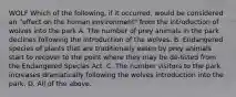 WOLF Which of the following, if it occurred, would be considered an "effect on the human environment" from the introduction of wolves into the park A. The number of prey animals in the park declines following the introduction of the wolves. B. Endangered species of plants that are traditionally eaten by prey animals start to recover to the point where they may be de-listed from the Endangered Species Act. C. The number visitors to the park increases dramatically following the wolves introduction into the park. D. All of the above.