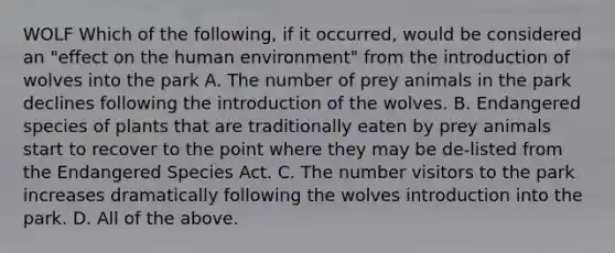 WOLF Which of the following, if it occurred, would be considered an "effect on the human environment" from the introduction of wolves into the park A. The number of prey animals in the park declines following the introduction of the wolves. B. Endangered species of plants that are traditionally eaten by prey animals start to recover to the point where they may be de-listed from the Endangered Species Act. C. The number visitors to the park increases dramatically following the wolves introduction into the park. D. All of the above.