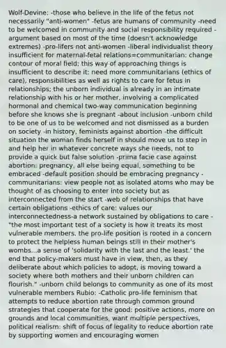 Wolf-Devine: -those who believe in the life of the fetus not necessarily "anti-women" -fetus are humans of community -need to be welcomed in community and social responsibility required -argument based on most of the time (doesn't acknowledge extremes) -pro-lifers not anti-women -liberal individualist theory insufficient for maternal-fetal relations=communitarian: change contour of moral field; this way of approaching things is insufficient to describe it: need more communitarians (ethics of care), responsibilities as well as rights to care for fetus in relationships; the unborn individual is already in an intimate relationship with his or her mother, involving a complicated hormonal and chemical two-way communication beginning before she knows she is pregnant -about inclusion -unborn child to be one of us to be welcomed and not dismissed as a burden on society -in history, feminists against abortion -the difficult situation the woman finds herself in should move us to step in and help her in whatever concrete ways she needs, not to provide a quick but false solution -prima facie case against abortion: pregnancy, all else being equal, something to be embraced -default position should be embracing pregnancy -communitarians: view people not as isolated atoms who may be thought of as choosing to enter into society but as interconnected from the start -web of relationships that have certain obligations -ethics of care: values our interconnectedness-a network sustained by obligations to care -"the most important test of a society is how it treats its most vulnerable members. the pro-life position is rooted in a concern to protect the helpless human beings still in their mother's wombs...a sense of 'solidarity with the last and the least.' the end that policy-makers must have in view, then, as they deliberate about which policies to adopt, is moving toward a society where both mothers and their unborn children can flourish." -unborn child belongs to community as one of its most vulnerable members Rubio: -Catholic pro-life feminism that attempts to reduce abortion rate through common ground strategies that cooperate for the good: positive actions, more on grounds and local communities, want multiple perspectives, political realism: shift of focus of legality to reduce abortion rate by supporting women and encouraging women