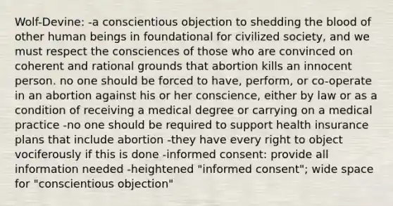 Wolf-Devine: -a conscientious objection to shedding <a href='https://www.questionai.com/knowledge/k7oXMfj7lk-the-blood' class='anchor-knowledge'>the blood</a> of other human beings in foundational for civilized society, and we must respect the consciences of those who are convinced on coherent and rational grounds that abortion kills an innocent person. no one should be forced to have, perform, or co-operate in an abortion against his or her conscience, either by law or as a condition of receiving a medical degree or carrying on a medical practice -no one should be required to support health insurance plans that include abortion -they have every right to object vociferously if this is done -informed consent: provide all information needed -heightened "informed consent"; wide space for "conscientious objection"