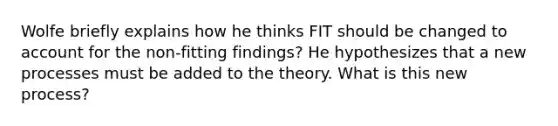 Wolfe briefly explains how he thinks FIT should be changed to account for the non-fitting findings? He hypothesizes that a new processes must be added to the theory. What is this new process?