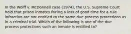 In the Wolff v. McDonnell case (1974), the U.S. Supreme Court held that prison inmates facing a loss of good time for a rule infraction are not entitled to the same due process protections as in a criminal trial. Which of the following is one of the due process protections such an inmate is entitled to?