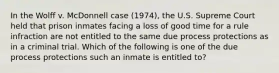 In the Wolff v. McDonnell case (1974), the U.S. Supreme Court held that prison inmates facing a loss of good time for a rule infraction are not entitled to the same due process protections as in a criminal trial. Which of the following is one of the due process protections such an inmate is entitled to?