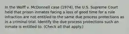 In the Wolff v. McDonnell case (1974), the U.S. Supreme Court held that prison inmates facing a loss of good time for a rule infraction are not entitled to the same due process protections as in a criminal trial. Identify the due process protections such an inmate is entitled to. (Check all that apply.)