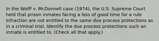 In the Wolff v. McDonnell case (1974), the U.S. Supreme Court held that prison inmates facing a loss of good time for a rule infraction are not entitled to the same due process protections as in a criminal trial. Identify the due process protections such an inmate is entitled to. (Check all that apply.)