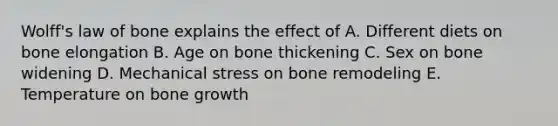 Wolff's law of bone explains the effect of A. Different diets on bone elongation B. Age on bone thickening C. Sex on bone widening D. Mechanical stress on bone remodeling E. Temperature on bone growth