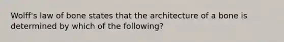 Wolff's law of bone states that the architecture of a bone is determined by which of the following?