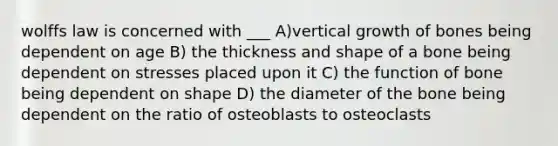 wolffs law is concerned with ___ A)vertical growth of bones being dependent on age B) the thickness and shape of a bone being dependent on stresses placed upon it C) the function of bone being dependent on shape D) the diameter of the bone being dependent on the ratio of osteoblasts to osteoclasts